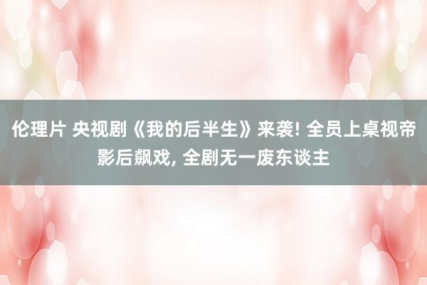伦理片 央视剧《我的后半生》来袭! 全员上桌视帝影后飙戏， 全剧无一废东谈主