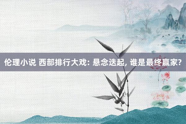 伦理小说 西部排行大戏: 悬念迭起， 谁是最终赢家?