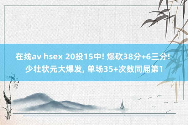 在线av hsex 20投15中! 爆砍38分+6三分! 少壮状元大爆发， 单场35+次数同届第1