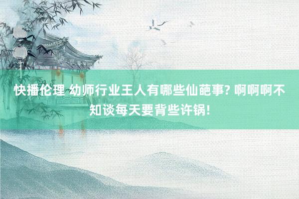 快播伦理 幼师行业王人有哪些仙葩事? 啊啊啊不知谈每天要背些许锅!