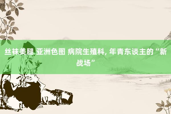 丝袜美腿 亚洲色图 病院生殖科， 年青东谈主的“新战场”