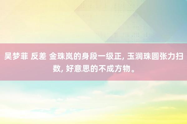 吴梦菲 反差 金珠岚的身段一级正， 玉润珠圆张力扫数， 好意思的不成方物。