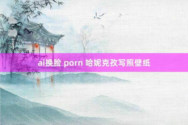 ai换脸 porn 哈妮克孜写照壁纸