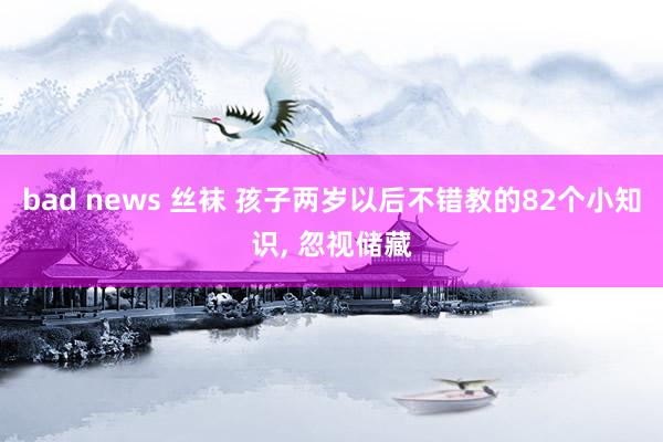 bad news 丝袜 孩子两岁以后不错教的82个小知识， 忽视储藏