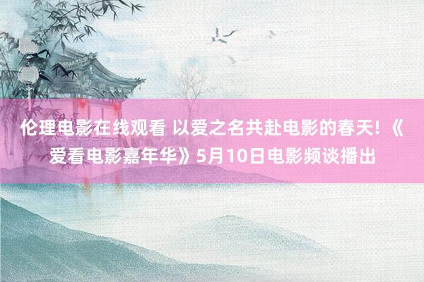 伦理电影在线观看 以爱之名共赴电影的春天! 《爱看电影嘉年华》5月10日电影频谈播出