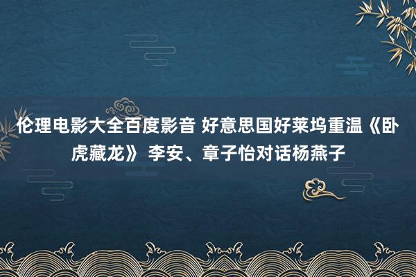 伦理电影大全百度影音 好意思国好莱坞重温《卧虎藏龙》 李安、章子怡对话杨燕子