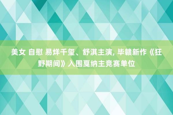 美女 自慰 易烊千玺、舒淇主演， 毕赣新作《狂野期间》入围戛纳主竞赛单位