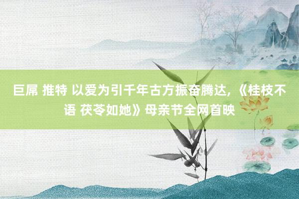 巨屌 推特 以爱为引千年古方振奋腾达， 《桂枝不语 茯苓如她》母亲节全网首映