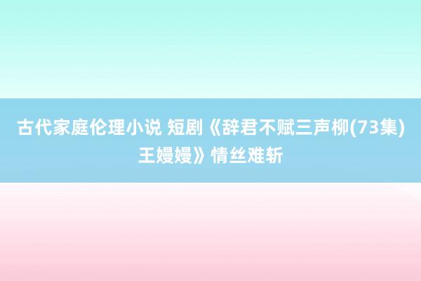 古代家庭伦理小说 短剧《辞君不赋三声柳(73集)王嫚嫚》情丝难斩