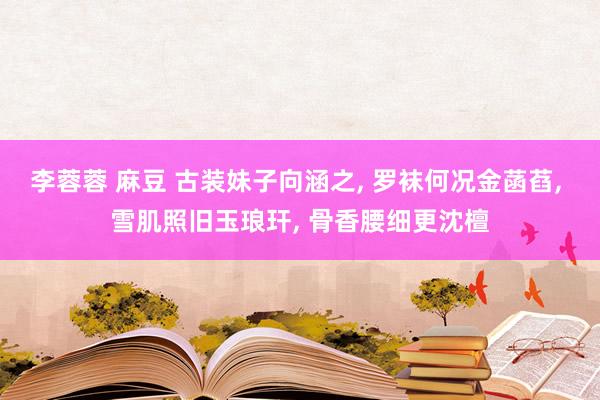 李蓉蓉 麻豆 古装妹子向涵之， 罗袜何况金菡萏， 雪肌照旧玉琅玕， 骨香腰细更沈檀