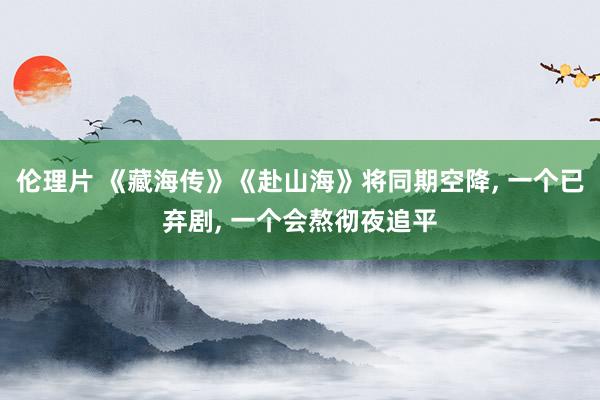 伦理片 《藏海传》《赴山海》将同期空降， 一个已弃剧， 一个会熬彻夜追平