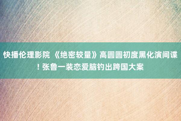 快播伦理影院 《绝密较量》高圆圆初度黑化演间谍! 张鲁一装恋爱脑钓出跨国大案