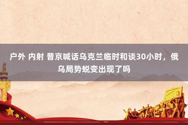 户外 内射 普京喊话乌克兰临时和谈30小时，俄乌局势蜕变出现了吗