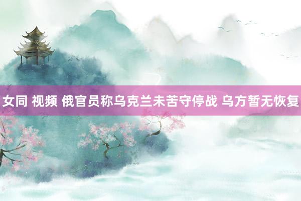 女同 视频 俄官员称乌克兰未苦守停战 乌方暂无恢复