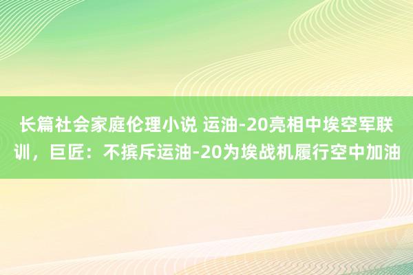 长篇社会家庭伦理小说 运油-20亮相中埃空军联训，巨匠：不摈斥运油-20为埃战机履行空中加油