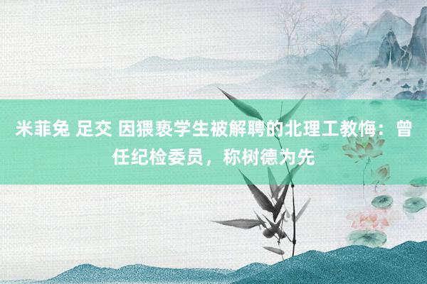 米菲兔 足交 因猥亵学生被解聘的北理工教悔：曾任纪检委员，称树德为先
