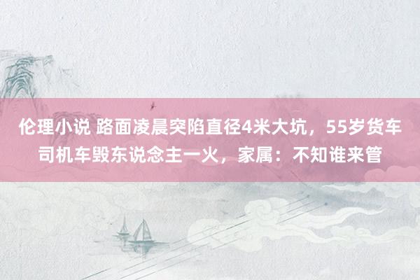 伦理小说 路面凌晨突陷直径4米大坑，55岁货车司机车毁东说念主一火，家属：不知谁来管