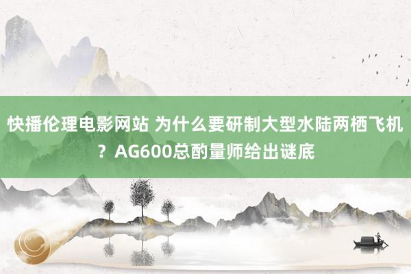 快播伦理电影网站 为什么要研制大型水陆两栖飞机？AG600总酌量师给出谜底