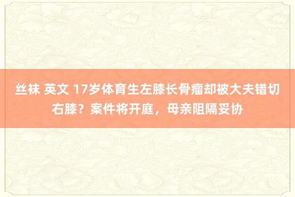 丝袜 英文 17岁体育生左膝长骨瘤却被大夫错切右膝？案件将开庭，母亲阻隔妥协
