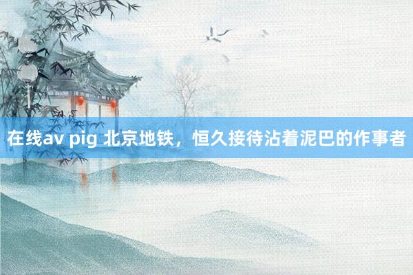 在线av pig 北京地铁，恒久接待沾着泥巴的作事者