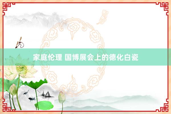 家庭伦理 国博展会上的德化白瓷