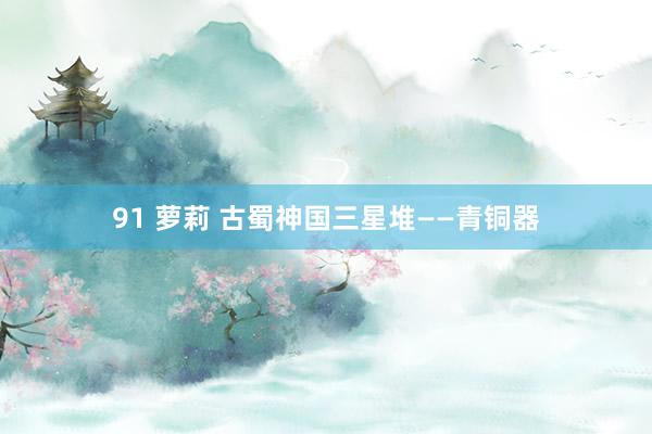 91 萝莉 古蜀神国三星堆——青铜器