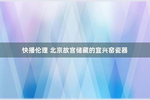 快播伦理 北京故宫储藏的宜兴窑瓷器