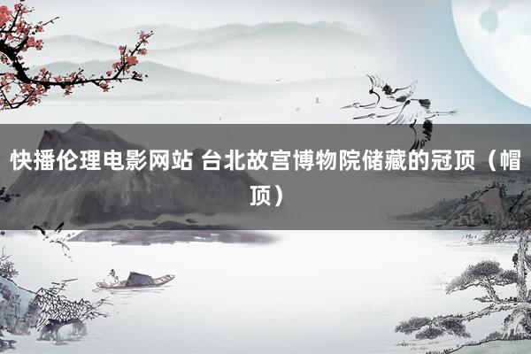 快播伦理电影网站 台北故宫博物院储藏的冠顶（帽顶）