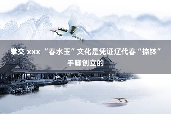 拳交 xxx “春水玉”文化是凭证辽代春“捺钵”手脚创立的