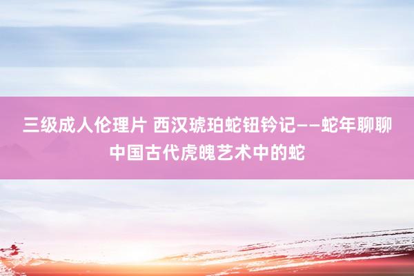 三级成人伦理片 西汉琥珀蛇钮钤记——蛇年聊聊中国古代虎魄艺术中的蛇