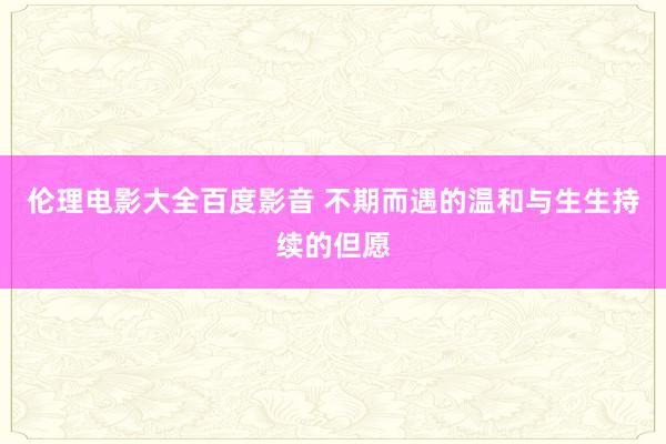 伦理电影大全百度影音 不期而遇的温和与生生持续的但愿