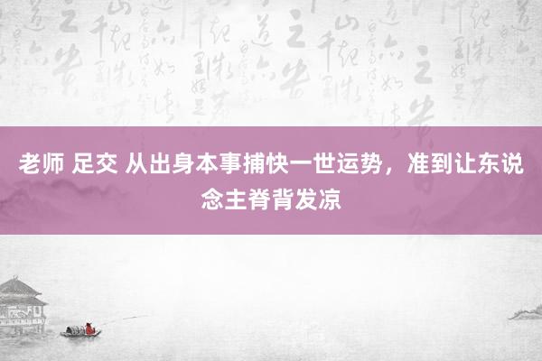 老师 足交 从出身本事捕快一世运势，准到让东说念主脊背发凉
