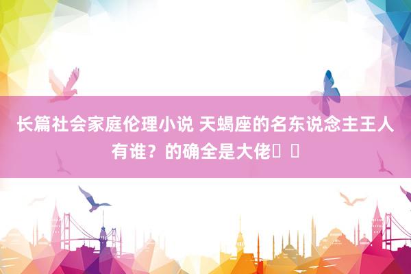 长篇社会家庭伦理小说 天蝎座的名东说念主王人有谁？的确全是大佬♏️