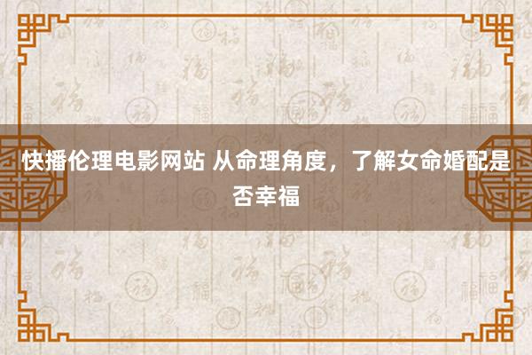 快播伦理电影网站 从命理角度，了解女命婚配是否幸福
