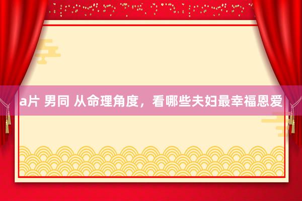 a片 男同 从命理角度，看哪些夫妇最幸福恩爱