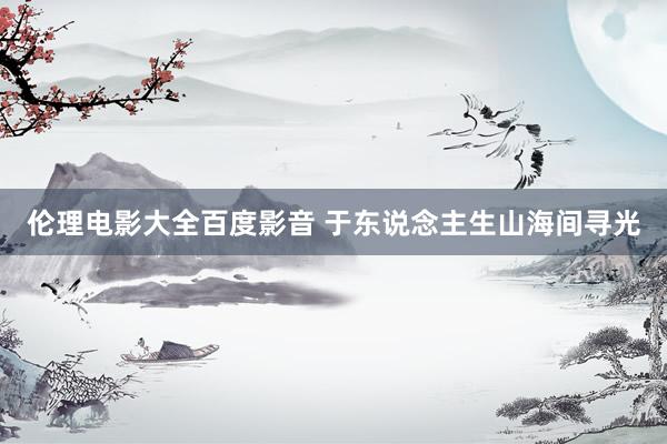 伦理电影大全百度影音 于东说念主生山海间寻光