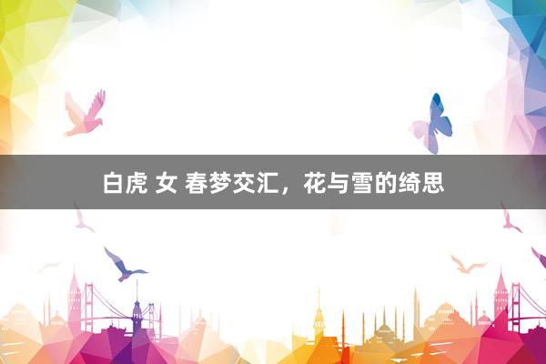 白虎 女 春梦交汇，花与雪的绮思