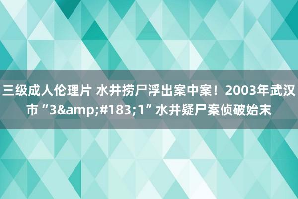 三级成人伦理片 水井捞尸浮出案中案！2003年武汉市“3&#183;1”水井疑尸案侦破始末
