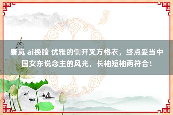 秦岚 ai换脸 优雅的侧开叉方格衣，终点妥当中国女东说念主的风光，长袖短袖两符合！