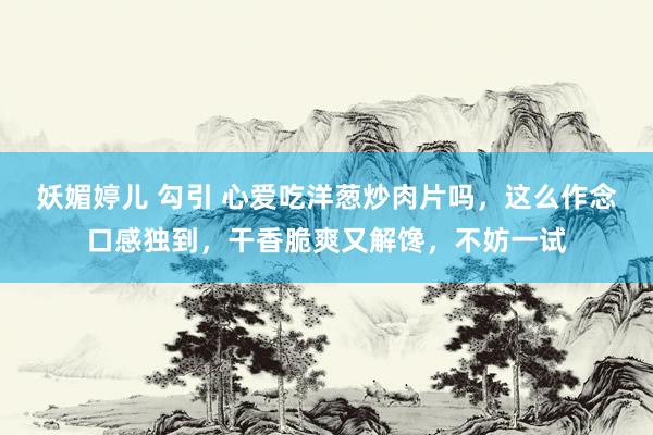 妖媚婷儿 勾引 心爱吃洋葱炒肉片吗，这么作念口感独到，干香脆爽又解馋，不妨一试