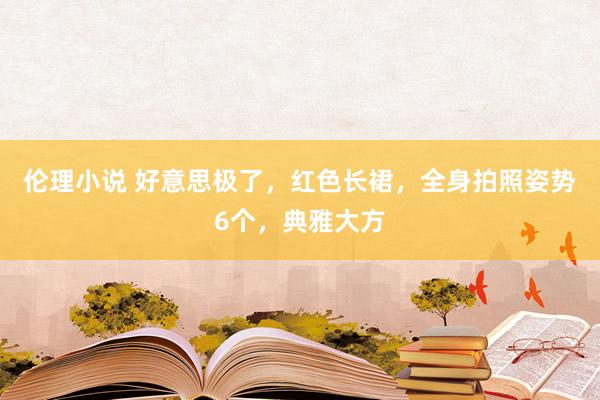 伦理小说 好意思极了，红色长裙，全身拍照姿势6个，典雅大方