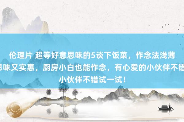 伦理片 超等好意思味的5谈下饭菜，作念法浅薄，好意思味又实惠，厨房小白也能作念，有心爱的小伙伴不错试一试！