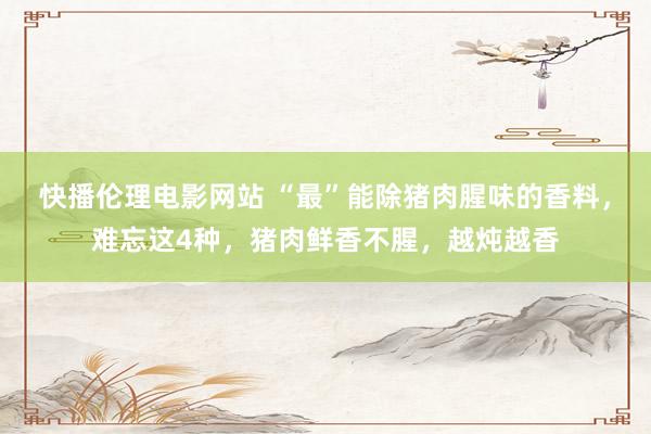 快播伦理电影网站 “最”能除猪肉腥味的香料，难忘这4种，猪肉鲜香不腥，越炖越香