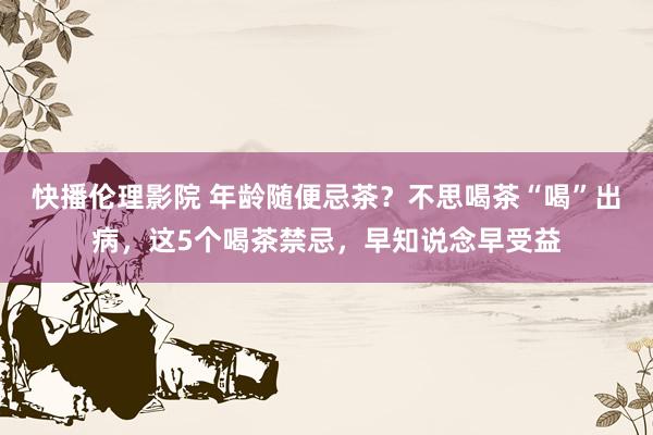 快播伦理影院 年龄随便忌茶？不思喝茶“喝”出病，这5个喝茶禁忌，早知说念早受益