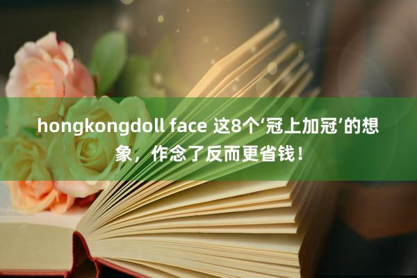 hongkongdoll face 这8个‘冠上加冠’的想象，作念了反而更省钱！