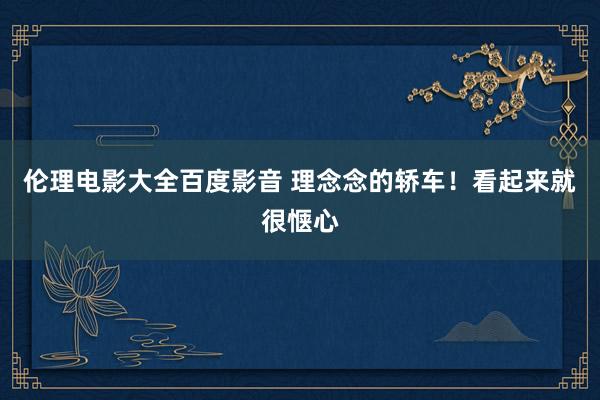 伦理电影大全百度影音 理念念的轿车！看起来就很惬心