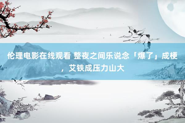 伦理电影在线观看 整夜之间乐说念「爆了」成梗，艾铁成压力山大