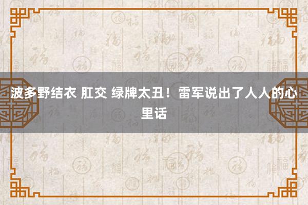 波多野结衣 肛交 绿牌太丑！雷军说出了人人的心里话