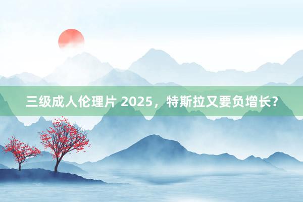 三级成人伦理片 2025，特斯拉又要负增长？