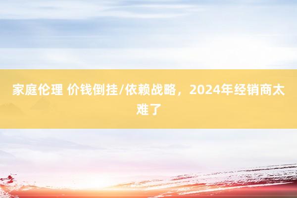 家庭伦理 价钱倒挂/依赖战略，2024年经销商太难了
